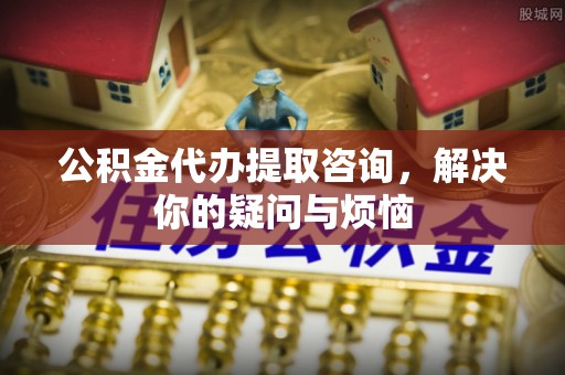 平果公积金代办提取咨询，解决你的疑问与烦恼