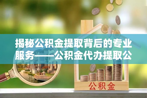 平果揭秘公积金提取背后的专业服务——公积金代办提取公司的角色与价值