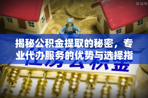 平果揭秘公积金提取的秘密，专业代办服务的优势与选择指南