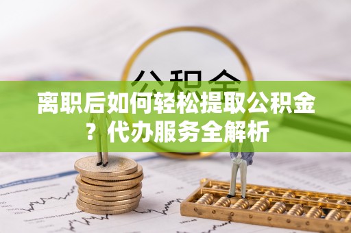 平果离职后如何轻松提取公积金？代办服务全解析