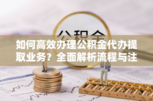 平果如何高效办理公积金代办提取业务？全面解析流程与注意事项