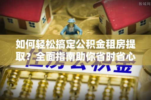平果如何轻松搞定公积金租房提取？全面指南助你省时省心