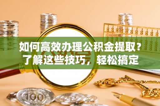 平果如何高效办理公积金提取？了解这些技巧，轻松搞定
