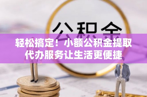 平果轻松搞定！小额公积金提取代办服务让生活更便捷