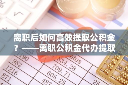 平果离职后如何高效提取公积金？——离职公积金代办提取全流程解析