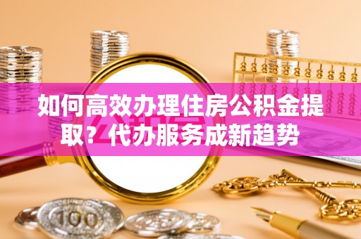 平果如何高效办理住房公积金提取？代办服务成新趋势