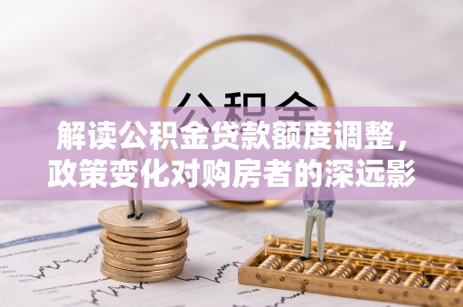 平果解读公积金贷款额度调整，政策变化对购房者的深远影响