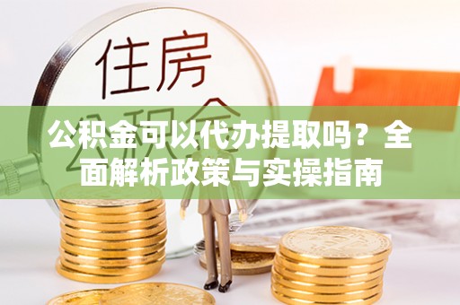 平果公积金可以代办提取吗？全面解析政策与实操指南