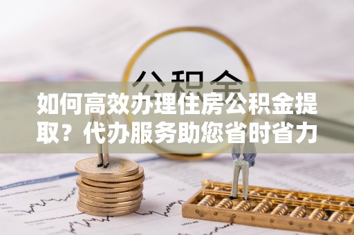 平果如何高效办理住房公积金提取？代办服务助您省时省力