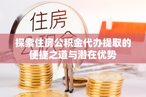 平果探索住房公积金代办提取的便捷之道与潜在优势