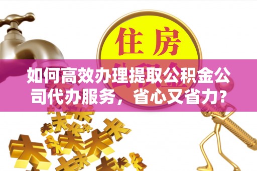 平果如何高效办理提取公积金公司代办服务，省心又省力？