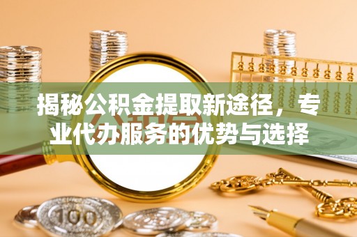 平果揭秘公积金提取新途径，专业代办服务的优势与选择