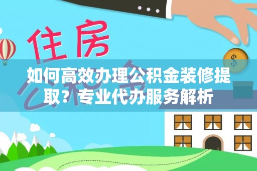 平果如何高效办理公积金装修提取？专业代办服务解析