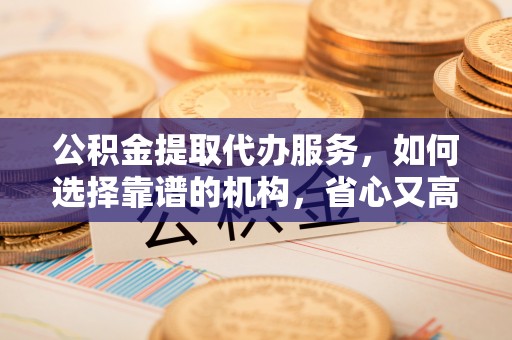 平果公积金提取代办服务，如何选择靠谱的机构，省心又高效