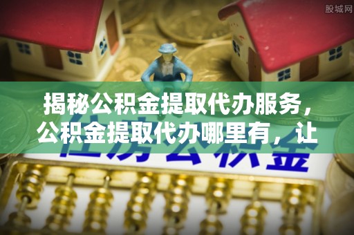 平果揭秘公积金提取代办服务，公积金提取代办哪里有，让你省时省心的解决方案