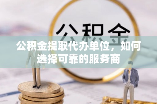 平果公积金提取代办单位，如何选择可靠的服务商
