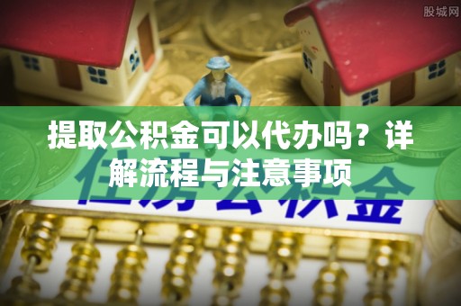 平果提取公积金可以代办吗？详解流程与注意事项