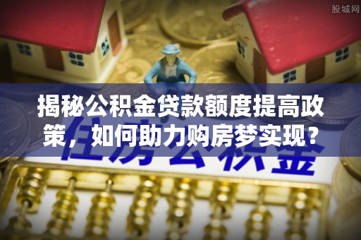 平果揭秘公积金贷款额度提高政策，如何助力购房梦实现？