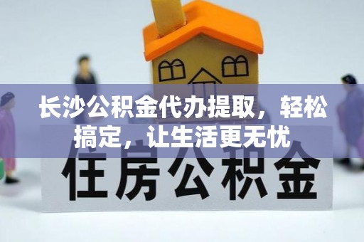 平果长沙公积金代办提取，轻松搞定，让生活更无忧
