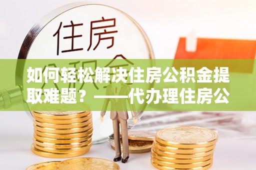 平果如何轻松解决住房公积金提取难题？——代办理住房公积金提取服务解析