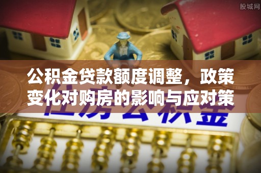 平果公积金贷款额度调整，政策变化对购房的影响与应对策略