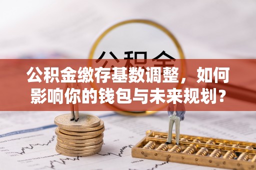 平果公积金缴存基数调整，如何影响你的钱包与未来规划？