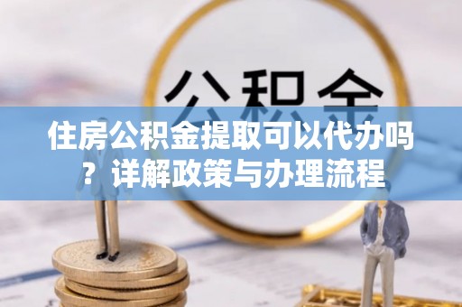 平果住房公积金提取可以代办吗？详解政策与办理流程