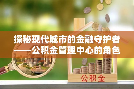 平果探秘现代城市的金融守护者——公积金管理中心的角色与使命