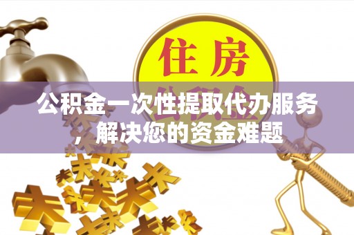 平果公积金一次性提取代办服务，解决您的资金难题