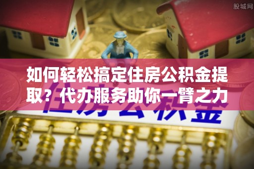 平果如何轻松搞定住房公积金提取？代办服务助你一臂之力