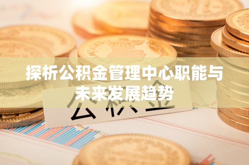 平果探析公积金管理中心职能与未来发展趋势