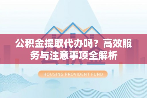 平果公积金提取代办吗？高效服务与注意事项全解析