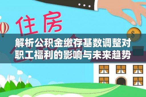 平果解析公积金缴存基数调整对职工福利的影响与未来趋势