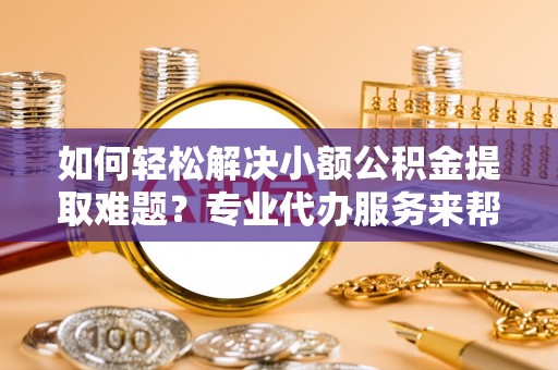 平果如何轻松解决小额公积金提取难题？专业代办服务来帮忙