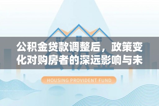 平果公积金贷款调整后，政策变化对购房者的深远影响与未来趋势分析