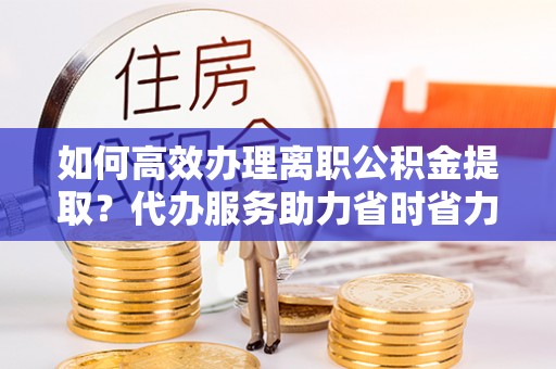 平果如何高效办理离职公积金提取？代办服务助力省时省力