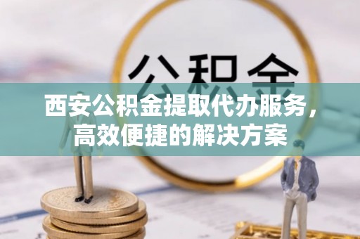 平果西安公积金提取代办服务，高效便捷的解决方案