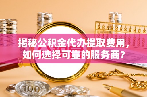 平果揭秘公积金代办提取费用，如何选择可靠的服务商？