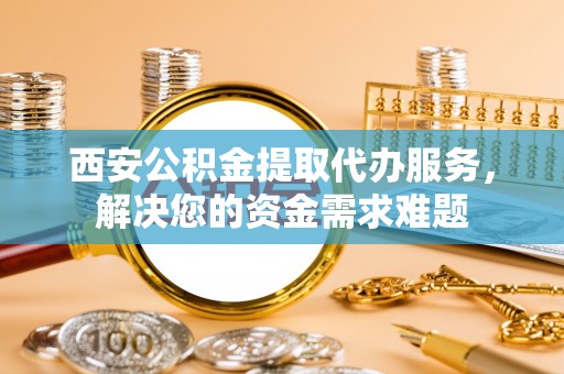 平果西安公积金提取代办服务，解决您的资金需求难题