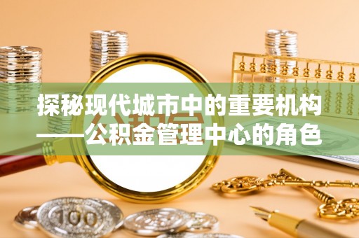 平果探秘现代城市中的重要机构——公积金管理中心的角色与使命