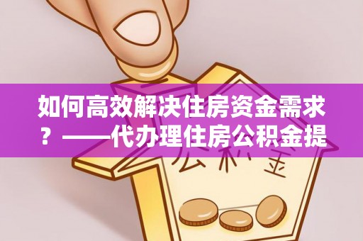 平果如何高效解决住房资金需求？——代办理住房公积金提取服务全解析