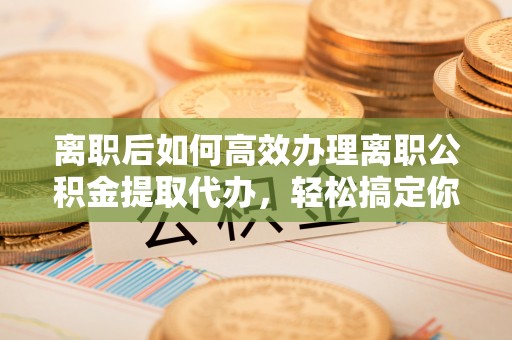 平果离职后如何高效办理离职公积金提取代办，轻松搞定你的公积金