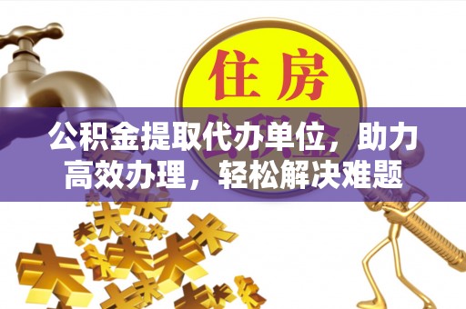 平果公积金提取代办单位，助力高效办理，轻松解决难题