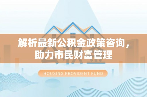 平果解析最新公积金政策咨询，助力市民财富管理