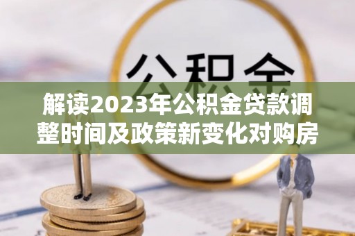 平果解读2023年公积金贷款调整时间及政策新变化对购房的影响