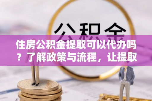 平果住房公积金提取可以代办吗？了解政策与流程，让提取更便捷