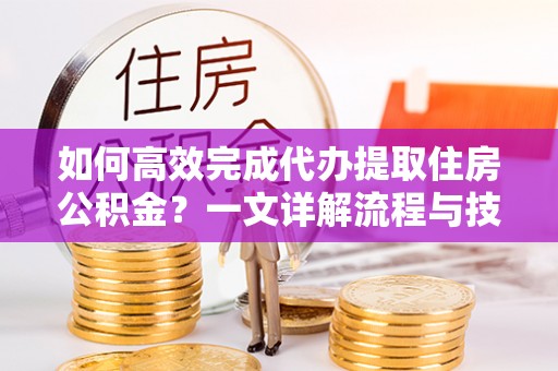 平果如何高效完成代办提取住房公积金？一文详解流程与技巧