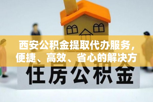 平果西安公积金提取代办服务，便捷、高效、省心的解决方案