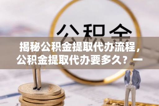 平果揭秘公积金提取代办流程，公积金提取代办要多久？一文读懂