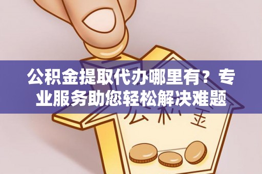 平果公积金提取代办哪里有？专业服务助您轻松解决难题